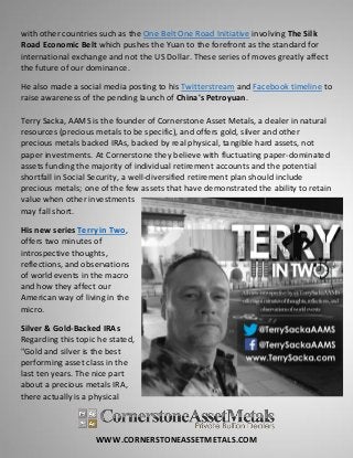 WWW.CORNERSTONEASSETMETALS.COM
with other countries such as the One Belt One Road Initiative involving The Silk
Road Economic Belt which pushes the Yuan to the forefront as the standard for
international exchange and not the US Dollar. These series of moves greatly affect
the future of our dominance.
He also made a social media posting to his Twitterstream and Facebook timeline to
raise awareness of the pending launch of China's Petroyuan.
Terry Sacka, AAMS is the founder of Cornerstone Asset Metals, a dealer in natural
resources (precious metals to be specific), and offers gold, silver and other
precious metals backed IRAs, backed by real physical, tangible hard assets, not
paper investments. At Cornerstone they believe with fluctuating paper-dominated
assets funding the majority of individual retirement accounts and the potential
shortfall in Social Security, a well-diversified retirement plan should include
precious metals; one of the few assets that have demonstrated the ability to retain
value when other investments
may fall short.
His new series Terry in Two,
offers two minutes of
introspective thoughts,
reflections, and observations
of world events in the macro
and how they affect our
American way of living in the
micro.
Silver & Gold-Backed IRAs
Regarding this topic he stated,
"Gold and silver is the best
performing asset class in the
last ten years. The nice part
about a precious metals IRA,
there actually is a physical
 