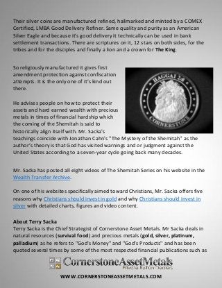 WWW.CORNERSTONEASSETMETALS.COM
Their silver coins are manufactured refined, hallmarked and minted by a COMEX
Certified, LMBA Good Delivery Refiner. Same quality and purity as an American
Silver Eagle and because it's good delivery it technically can be used in bank
settlement transactions. There are scriptures on it, 12 stars on both sides, for the
tribes and for the disciples and finally a lion and a crown for The King.
So religiously manufactured it gives first
amendment protection against confiscation
attempts. It is the only one of it's kind out
there.
He advises people on how to protect their
assets and hard earned wealth with precious
metals in times of financial hardship which
the coming of the Shemitah is said to
historically align itself with. Mr. Sacka's
teachings coincide with Jonathan Cahn's "The Mystery of the Shemitah" as the
author’s theory is that God has visited warnings and or judgment against the
United States according to a seven-year cycle going back many decades.
Mr. Sacka has posted all eight videos of The Shemitah Series on his website in the
Wealth Transfer Archive.
On one of his websites specifically aimed toward Christians, Mr. Sacka offers five
reasons why Christians should invest in gold and why Christians should invest in
silver with detailed charts, figures and video content.
About Terry Sacka
Terry Sacka is the Chief Strategist of Cornerstone Asset Metals. Mr Sacka deals in
natural resources (survival food) and precious metals (gold, silver, platinum,
palladium) as he refers to "God's Money" and "God's Products" and has been
quoted several times by some of the most respected financial publications such as
 