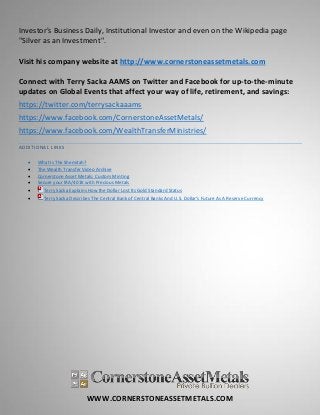 WWW.CORNERSTONEASSETMETALS.COM
Investor's Business Daily, Institutional Investor and even on the Wikipedia page
"Silver as an Investment".
Visit his company website at http://www.cornerstoneassetmetals.com
Connect with Terry Sacka AAMS on Twitter and Facebook for up-to-the-minute
updates on Global Events that affect your way of life, retirement, and savings:
https://twitter.com/terrysackaaams
https://www.facebook.com/CornerstoneAssetMetals/
https://www.facebook.com/WealthTransferMinistries/
ADDITIONAL LINKS
 What Is The Shemitah?
 The Wealth Transfer Video Archive
 Cornerstone Asset Metals: Custom Minting
 Secure your IRA/401K with Precious Metals
 Terry Sacka Explains How the Dollar Lost Its Gold Standard Status
 Terry Sacka Describes The Central Bank of Central Banks And U.S. Dollar's Future As A Reserve Currency
 