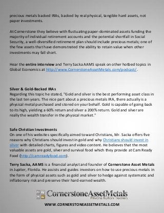 WWW.CORNERSTONEASSETMETALS.COM
precious metals backed IRAs, backed by real physical, tangible hard assets, not
paper investments.
At Cornerstone they believe with fluctuating paper-dominated assets funding the
majority of individual retirement accounts and the potential shortfall in Social
Security, a well-diversified retirement plan should include precious metals; one of
the few assets that have demonstrated the ability to retain value when other
investments may fall short.
Hear the entire interview and Terry Sacka AAMS speak on other hotbed topics in
Global Economics at http://www.CornerstoneAssetMetals.com/podcast/.
Silver & Gold-Backed IRAs
Regarding this topic he stated, "Gold and silver is the best performing asset class in
the last ten years. The nice part about a precious metals IRA, there actually is a
physical metal purchased and stored on your behalf. Gold is capable of going back
to its high, yielding a 60% return and silver a 200% return. Gold and silver are
really the wealth transfer in the physical market."
Safe Christian Investments
On one of his websites specifically aimed toward Christians, Mr. Sacka offers five
reasons why Christians should invest in gold and why Christians should invest in
silver with detailed charts, figures and video content. He believes that the most
valuable assets are gold, silver and survival food which they provide at Cam Ready
Food (http://camreadyfood.com).
Terry Sacka, AAMS is a financial analyst and founder of Cornerstone Asset Metals
in Jupiter, Florida. He assists and guides investors on how to use precious metals in
the form of physical assets such as gold and silver to hedge against systematic and
inflationary risk and preserve their hard-earned wealth.
 