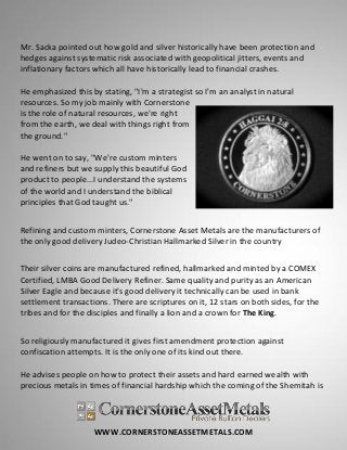 WWW.CORNERSTONEASSETMETALS.COM
Mr. Sacka pointed out how gold and silver historically have been protection and
hedges against systematic risk associated with geopolitical jitters, events and
inflationary factors which all have historically lead to financial crashes.
He emphasized this by stating, "I'm a strategist so I'm an analyst in natural
resources. So my job mainly with Cornerstone
is the role of natural resources, we're right
from the earth, we deal with things right from
the ground."
He went on to say, "We're custom minters
and refiners but we supply this beautiful God
product to people...I understand the systems
of the world and I understand the biblical
principles that God taught us."
Refining and custom minters, Cornerstone Asset Metals are the manufacturers of
the only good delivery Judeo-Christian Hallmarked Silver in the country
Their silver coins are manufactured refined, hallmarked and minted by a COMEX
Certified, LMBA Good Delivery Refiner. Same quality and purity as an American
Silver Eagle and because it's good delivery it technically can be used in bank
settlement transactions. There are scriptures on it, 12 stars on both sides, for the
tribes and for the disciples and finally a lion and a crown for The King.
So religiously manufactured it gives first amendment protection against
confiscation attempts. It is the only one of its kind out there.
He advises people on how to protect their assets and hard earned wealth with
precious metals in times of financial hardship which the coming of the Shemitah is
 