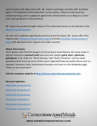 WWW.CORNERSTONEASSETMETALS.COM
said to historically align itself with. Mr. Sacka's teachings coincide with Jonathan
Cahn's "The Mystery of the Shemitah" as the author’s theory is that God has
visited warnings and or judgment against the United States according to a seven-
year cycle going back many decades.
Mr. Sacka has posted all eight videos of The Shemitah Series on his website in the
Wealth Transfer Archive.
On one of his websites specifically aimed toward Christians, Mr. Sacka offers five
reasons why Christians should invest in gold and why Christians should invest in
silver with detailed charts, figures and video content.
About Terry Sacka
Terry Sacka is the Chief Strategist of Cornerstone Asset Metals. Mr Sacka deals in
natural resources (survival food) and precious metals (gold, silver, platinum,
palladium) as he refers to "God's Money" and "God's Products" and has been
quoted several times by some of the most respected financial publications such as
Investor's Business Daily, Institutional Investor and even on the Wikipedia page
"Silver as an Investment".
Visit his company website at http://www.cornerstoneassetmetals.com
Personal websites:
http://www.terrysacka.com
http://www.terrysacka.net
http://www.terrysacka.org
http://www.terrysacka.co
http://www.terrysacka.info
http://www.terrysacka.me
 