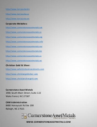 WWW.CORNERSTONEASSETMETALS.COM
http://www.terrysacka.biz
http://www.terrysacka.us
http://www.terrysacka.ws
Corporate Websites:
http://www.cornerstoneassetmetals.net
http://www.cornerstoneassetmetals.co
http://www.cornerstoneassetmetals.org
http://www.cornerstoneassetmetals.info
http://www.cornerstoneassetmetals.me
http://www.cornerstoneassetmetals.biz
http://www.cornerstoneassetmetals.us
http://www.cornerstoneassetmetals.ws
Christian Gold & Silver:
http://www.safechristianinvestments.com
http://www.christiangoldsilver.com
http://www.christiansilvergold.com
Cornerstone Asset Metals
1906 South Main Street, Suite 122
Wake Forest, NC 27587
CAM Administration
8480 Honeycutt Rd Ste 200
Raleigh, NC 27615
 