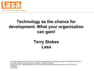 Technology as the chance for
development. What your organisation
             can gain!

                                        Terry Stokes
                                            Lasa


Lasa is the trading name of Lasa Charity UK Limited, a registered charity in England and Wales. Charity Reg No: 800140. It
is a private company limited by guarantee, registered in England and Wales.
Company Reg. No: 1794098. Registered office: Universal House 88-94 Wentworth Street, London E1 7SA. VAT No
524965032.
© Lasa 2012
 