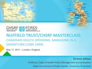 NUFFIELD TRUST/CHSRF MASTERCLASS
CANADIAN HEALTH SPENDING: MANAGING IN A
DOWNTURN (1990-1999)
May 17, 2011 – London, England


                                                              Terrence Sullivan
                   Professor, Dept of Health Policy Management and Evaluation
                       Dalla Lana School of Public Health, University of Toronto
 