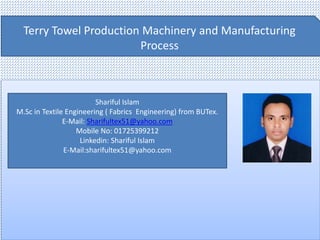 Terry Towel Production Machinery and Manufacturing
Process
Shariful Islam
M.Sc in Textile Engineering ( Fabrics Engineering) from BUTex.
E-Mail: Sharifultex51@yahoo.com
Mobile No: 01725399212
Linkedin: Shariful Islam
E-Mail:sharifultex51@yahoo.com
 