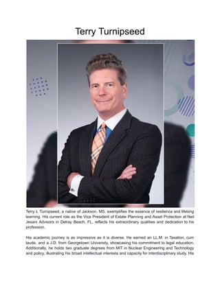 Terry Turnipseed
Terry L Turnipseed, a native of Jackson, MS, exemplifies the essence of resilience and lifelong
learning. His current role as the Vice President of Estate Planning and Asset Protection at Neil
Jesani Advisors in Delray Beach, FL, reflects his extraordinary qualities and dedication to his
profession.
His academic journey is as impressive as it is diverse. He earned an LL.M. in Taxation, cum
laude, and a J.D. from Georgetown University, showcasing his commitment to legal education.
Additionally, he holds two graduate degrees from MIT in Nuclear Engineering and Technology
and policy, illustrating his broad intellectual interests and capacity for interdisciplinary study. His
 