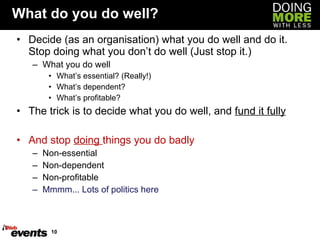 What do you do well? Decide (as an organisation) what you do well and do it. Stop doing what you don’t do well (Just stop it.) What you do well What’s essential? (Really!) What’s dependent? What’s profitable? The trick is to decide what you do well, and  fund it fully And stop  doing  things you do badly Non-essential Non-dependent Non-profitable Mmmm... Lots of politics here 