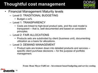 Thoughtful cost management Financial Management Maturity levels Level 0: TRADITIONAL BUDGETING Budget ± xx% Level 1: TRANSPARENCY Costs are linked to high-level product sets, and the cost model is transparent -- that is, well documented and based on consistent principles.  Level 2: FAIR ALLOCATIONS Products sets are subdivided by client (business unit), documenting utilization as a basis for allocations.  Level 3: DEMAND MANAGEMENT Product sets are broken down into detailed products and services -- specific client purchase decisions -- for the purpose of portfolio management.  From: Dean Meyer FullCost – Investment based budgeting and service costing  