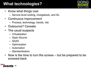 What technologies? Know what things cost Service level costing, chargeback, and GL Continuous improvement Process, technology, trends, risk Outsource? Caveats. The usual suspects Virtualisation Open Source SAAS Optimisation Automation Standardisation Now is the time to turn the screws – but be prepared to be screwed back 