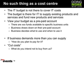 No such thing as a cost centre The IT budget is not there to cover IT costs The budget is there for IT to supply existing products and services and fund new products and services View your budget as a pre-paid account There are xxx funds available to specific business units Business draws down on their pre-paid account Business decides what to use and when to use it If business demands more than you can supply “ How do you plan to pay for it? “ Cut costs” What do you intend not to buy from us? 