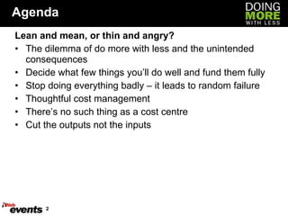 Agenda Lean and mean, or thin and angry? The dilemma of do more with less and the unintended consequences Decide what few things you’ll do well and fund them fully Stop doing everything badly – it leads to random failure Thoughtful cost management There’s no such thing as a cost centre Cut the outputs not the inputs 