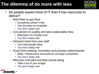 The dilemma of do more with less Do people expect more of IT than it has resources to deliver? Rob Peter to pay Paul Everything comes in late You are seen as unreliable You don’t sleep well Cut corners on quality and take unadvisable risks Reputation for shoddy work You don’t sleep well Demand more from your staff Your best people leave You don’t sleep well Divert from training, innovation and process improvements Skills, infrastructure and products no longer competitive You don’t sleep well Mid-year unfunded mandate comes along Take it out of your budget You don’t sleep well 