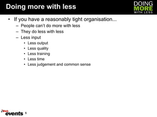 Doing more with less If you have a reasonably tight organisation... People can’t do more with less They do less with less Less input Less output Less quality Less training Less time Less judgement and common sense 