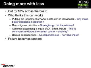 Doing more with less Cut by 10% across the board Who thinks this can work? Putting the judgement of “what not to do” on individuals –  they make better decisions in isolation? Reconfigures priorities –  Strategies go out the window? Assumes  everything  is equal (ROI, Effort, Input) –  This is communism without the central control – anarchy? Denies dependencies –  No dependencies – no value input? Failure becomes random 