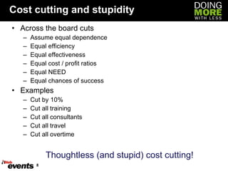 Cost cutting and stupidity Across the board cuts Assume equal dependence Equal efficiency Equal effectiveness Equal cost / profit ratios Equal NEED Equal chances of success Examples Cut by 10% Cut all training Cut all consultants Cut all travel Cut all overtime Thoughtless (and stupid) cost cutting! 