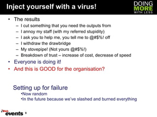 Inject yourself with a virus! The results I cut something that you need the outputs from I annoy my staff (with my referred stupidity) I ask you to help me, you tell me to @#$%! off I withdraw the drawbridge My stovepipe! (Not yours @#$%!) Breakdown of trust – increase of cost, decrease of speed Everyone is doing it! And this is GOOD for the organisation? Setting up for failure Now random In the future because we’ve slashed and burned everything 
