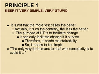 PRINCIPLE 1
KEEP IT VERY SIMPLE, VERY STUPID



   It is not that the more test cases the better
       Actually, it is on the contrary, the less the better.
        The purpose of UT is to facilitate change
          It can only facilitate change if it survive
              Therefore, it needs maintainability
              So, it needs to be simple
  "The only way for humans to deal with complexity is to
  avoid it ..."
 