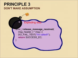 PRINCIPLE 3
DON'T MAKE ASSUMPTION




             Exploding stub

      error_t release_message_received(
         msg_header_t * msg ) {
         DO_FAIL_TEXT("I'm called!!");
         return SUCCESS_EC;
      }
 