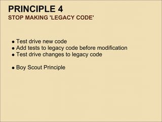 PRINCIPLE 4
STOP MAKING 'LEGACY CODE'



  Test drive new code
  Add tests to legacy code before modification
  Test drive changes to legacy code

  Boy Scout Principle
 