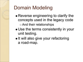 Domain Modeling
 Reverse engineering to clarify the
 concepts used in the legacy code
   And their relationships
 Use the terms consistently in your
 unit testing.
 It will also give your refactoring
 a road-map.
 