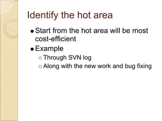 Identify the hot area
 Start from the hot area will be most
 cost-efficient
 Example
   Through SVN log
   Along with the new work and bug fixing
 