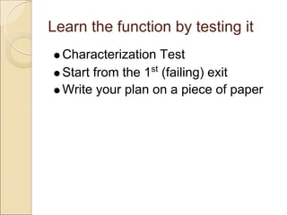 Learn the function by testing it
  Characterization Test
  Start from the 1st (failing) exit
  Write your plan on a piece of paper
 