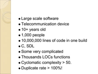 Large scale software
Telecommunication device
10+ years old
1,000 people
10,000,000 lines of code in one build
C, SDL
Some very complicated
Thousands LOCs functions
Cyclomatic complexity > 50.
Duplicate rate > 100%!
 