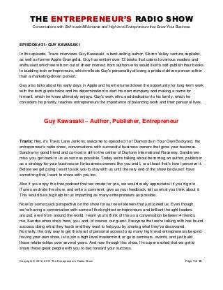 THE ENTREPRENEUR’S RADIO SHOW
Conversations with Self-made Millionaires and High-level Entrepreneurs that Grow Your Business
Copyright © 2012, 2013 The Entrepreneur’s Radio Show Page 1 of 16
EPISODE #31: GUY KAWASAKI
In this episode, Travis interviews Guy Kawasaki, a best-selling author, Silicon Valley venture capitalist,
as well as former Apple Evangelist. Guy has written over 12 books that caters to various readers and
enthusiast which were born out of sheer interest; from authors who would like to self-publish their books
to budding tech entrepreneurs, which reflects Guy's personality of being a product-driven person rather
than a marketing-driven person.
Guy also talks about his early days in Apple and how he turned down the opportunity for long-term work
with the tech giants twice and his determination to start his own company and making a name for
himself, which he know ultimately enjoys. Guy's work ethic and dedication to his family, which he
considers his priority, teaches entrepreneurs the importance of balancing work and their personal lives.
Guy Kawasaki – Author, Publisher, Entrepreneur
Travis: Hey, it's Travis Lane Jenkins, welcome to episode 31 of Diamonds in Your Own Backyard, the
entrepreneur's radio show, conversations with successful business owners that grow your business.
Sandra my good friend and co-host is still in the center of Daytona International Raceway. Sandra we
miss you, get back to us as soon as possible. Today we're talking about becoming an author, publisher
as a strategy for your business or for business owners like you and I, or at least that's how I perceive it.
Before we get going I want to ask you to stay with us until the very end of the show because I have
something that I want to share with you too.
Also if you enjoy this free podcast that we create for you, we would really appreciate it if you'd go to
iTunes and rate the show, and write a comment, give us your feedback, tell us what you think about it.
This would be a big help for us impacting as many entrepreneurs as possible.
Now for some quick perspective on the show for our new listeners that just joined us. Even though
we're having a conversation with some of the brightest entrepreneurs and brilliant thought leaders
around, even from around the world. I want you to think of this as a conversation between 4 friends,
me, Sandra when she's here, you, and, of course, our guest. Everyone that we're talking with has found
success doing what they teach and they want to help you by sharing what they've discovered.
Normally, the only way to get this level of personal access to so many high level entrepreneurs beyond
having your own show, is to join a high level mastermind, or go to seminars, events, and just build
those relationships over several years. And now through this show, I'm super excited that we get to
share these great people with you to fast forward your success.
 