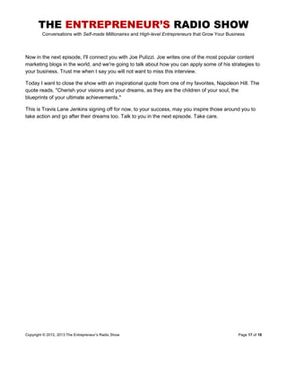 THE ENTREPRENEUR’S RADIO SHOW
Conversations with Self-made Millionaires and High-level Entrepreneurs that Grow Your Business
Copyright © 2012, 2013 The Entrepreneur’s Radio Show Page 17 of 18
Now in the next episode, I'll connect you with Joe Pulizzi. Joe writes one of the most popular content
marketing blogs in the world, and we're going to talk about how you can apply some of his strategies to
your business. Trust me when I say you will not want to miss this interview.
Today I want to close the show with an inspirational quote from one of my favorites, Napoleon Hill. The
quote reads, "Cherish your visions and your dreams, as they are the children of your soul, the
blueprints of your ultimate achievements."
This is Travis Lane Jenkins signing off for now, to your success, may you inspire those around you to
take action and go after their dreams too. Talk to you in the next episode. Take care.
 