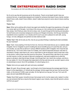 THE ENTREPRENEUR’S RADIO SHOW
Conversations with Self-made Millionaires and High-level Entrepreneurs that Grow Your Business
Copyright © 2012, 2013 The Entrepreneur’s Radio Show Page 8 of 18
So it's not to say that all insurances are for life products. They're not all death benefit, there are
products that are, or specifically designed and created for someone that doesn't have a family member,
doesn't have a wife, doesn't have children, doesn't really have anyone to worry about to leave anything
behind to.
Travis: Right.
Sean: When we're working with a brand new agent and whether the agent has experience or the agent
is a novice right out of the gate, I can bring in this one guy on; he's coming into the organization out of
New Jersey. And I'll tell you what, this kid is sharp, man, he went through all the training and education,
he had finance and a business background coming out of Rutgers University. And this guy had all the
ingredients to be a superstar in our industry and it's such a joy and a pleasure to work with, young,
hungry, not only colleagues and partners but also clients as well.
Travis: Right. Well, let me ask you this, how do you go about finding or selecting the best candidates
for your business?
Sean: Yeah. I love anything--if it's free it's from me. And one of the tools that we use is a website called
Craigslist. And on Craigslist my job for building the secure benefits group is to post free ads, and you
can actually, you pay that as well but in various different sections within Craigslist. And I have the last
ad that we ran, I ran it and I think it was 8 or 9 states, and I add 45 responses because I ask them to,
and there's 2 things I want them to do, one is I want them to call me because I want to hear their voice
on the phone, I want to hear how they sound on the phone. The second thing I ask them to do is send
me their resume, so that I can get an idea and a background, real quick snapshot as to what this
person is all about, what they've been through. And through that I can--here's the numbers, and this is
the raw reality of it. Out of 45 people that responded to the free ads that we did, we didn't spend a dime
on advertising to recruit. Out of 45 candidates, I'm only bringing one in.
Travis: And so do you speak with each and every candidate?
Sean: Oh yeah. We go through, again, I go through a lot of times because the average agent that we
bring in to the organization, or I should say the average, full-time agent that we have, the low-end they
make, on the low-end 75,000 a year annually. On the high-end our top guy Tom Lee, Tom Lee's 28
years old and made $256,000 last year.
Travis: Wow! Well I guess I should've known that answer but for me the reason why I asked it is when
you see someone that has a resume that doesn't apply to your industry, does that still warrant a phone
call from you guys?
 