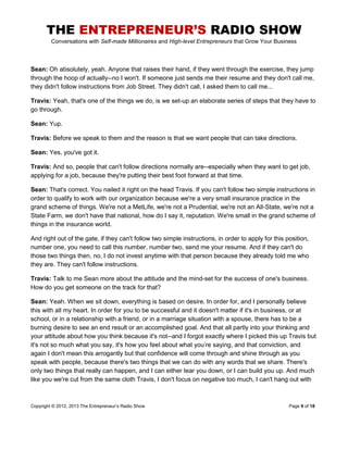 THE ENTREPRENEUR’S RADIO SHOW
Conversations with Self-made Millionaires and High-level Entrepreneurs that Grow Your Business
Copyright © 2012, 2013 The Entrepreneur’s Radio Show Page 9 of 18
Sean: Oh absolutely, yeah. Anyone that raises their hand, if they went through the exercise, they jump
through the hoop of actually--no I won't. If someone just sends me their resume and they don't call me,
they didn't follow instructions from Job Street. They didn't call, I asked them to call me...
Travis: Yeah, that's one of the things we do, is we set-up an elaborate series of steps that they have to
go through.
Sean: Yup.
Travis: Before we speak to them and the reason is that we want people that can take directions.
Sean: Yes, you've got it.
Travis: And so, people that can't follow directions normally are--especially when they want to get job,
applying for a job, because they're putting their best foot forward at that time.
Sean: That's correct. You nailed it right on the head Travis. If you can't follow two simple instructions in
order to qualify to work with our organization because we're a very small insurance practice in the
grand scheme of things. We're not a MetLife, we're not a Prudential, we're not an All-State, we're not a
State Farm, we don't have that national, how do I say it, reputation. We're small in the grand scheme of
things in the insurance world.
And right out of the gate, if they can't follow two simple instructions, in order to apply for this position,
number one, you need to call this number, number two, send me your resume. And if they can't do
those two things then, no, I do not invest anytime with that person because they already told me who
they are. They can't follow instructions.
Travis: Talk to me Sean more about the attitude and the mind-set for the success of one's business.
How do you get someone on the track for that?
Sean: Yeah. When we sit down, everything is based on desire. In order for, and I personally believe
this with all my heart. In order for you to be successful and it doesn't matter if it's in business, or at
school, or in a relationship with a friend, or in a marriage situation with a spouse, there has to be a
burning desire to see an end result or an accomplished goal. And that all partly into your thinking and
your attitude about how you think because it's not--and I forgot exactly where I picked this up Travis but
it's not so much what you say, it's how you feel about what you’re saying, and that conviction, and
again I don't mean this arrogantly but that confidence will come through and shine through as you
speak with people, because there's two things that we can do with any words that we share. There's
only two things that really can happen, and I can either tear you down, or I can build you up. And much
like you we're cut from the same cloth Travis, I don't focus on negative too much, I can't hang out with
 