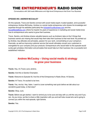 THE ENTREPRENEUR’S RADIO SHOW
Conversations with Self-made Millionaires and High-level Entrepreneurs that Grow Your Business
Copyright © 2012, 2013 The Entrepreneur‟s Radio Show Page 1 of 27
EPISODE #55: ANDREW MCCAULEY
On this episode, Travis and Sandra connect with social media expert, trusted speaker, and successful
entrepreneur Andrew McCauley. Andrew is a social media entrepreneur who shares his knowledge and
expertise through his websites particularly the AutopilotYourBusiness.com and the
SocialMediaBloke.com where he imparts his years of experience in marketing and social media know
how to entrepreneurs who wants to grow their business.
Travis, Sandra, and Andrew shares valuable lessons such as Andrew‟s take on the 5 things that
business owners are missing that would help them take their business to that next level. As pointed out
by Andrew, key attitudes and principles, passion for your work, concentrating on your company‟s
financials, as well as improving customer service that would ultimately convert your customers to
evangelists for your company and your products. Entrepreneurs who would listen to this episode would
surely gain priceless information and principles that would help turn their business into a successful and
established institution.
Andrew McCauley – Using social media & strategy
to grow your business
Travis: Hey, it's Travis Lane Jenkins.
Sandra: And this is Sandra Champlain.
Travis: Welcome to Episode 55, five-five of the Entrepreneur's Radio Show. Hi Sandra.
Sandra: Hi Travis, I'm excited to be here.
Travis: Yes, me too. Hey, listen, I want to cover something real quick before we talk about our
wonderful guest today, is that okay?
Sandra: Okay, sure.
Travis: Before we get started, I want to remind you to be sure and stay with us until the very end if you
can. As you know, we like to share a little inspiration with you and we'll also reveal who we're going to
connect you within the next episode, right Sandra.
Sandra: Yes.
 