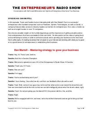 THE ENTREPRENEUR’S RADIO SHOW
Conversations with Self-made Millionaires and High-level Entrepreneurs that Grow Your Business
Copyright © 2012, 2013 The Entrepreneur’s Radio Show Page 1 of 20
EPISODE #60: DAN MARTELL
In this episode, Travis and Sandra had an interesting talk with Dan Martell. Dan is a successful
entrepreneur who founded companies such as Flowtown, Spheric Technologies, as well as Clarity; a
company that provides access to industry leaders as mentors for entrepreneurs. He is also a mentor as
well as an angel investor in over 15 companies.
Dan shares valuable insight on his humble beginnings and the importance of getting valuable advice
from entrepreneurs that have succeeded in their own field. He also points out the value of giving back
and contributing to society in order to achieve success and in growing your business to the next level.
Dan’s philosophy of creating business that is based on your interest and sticking with what you’re good
at is a good lesson for entrepreneurs in establishing their business.
Dan Martell – Mentoring strategy to grow your business
Travis: Hey, it's Travis Lane Jenkins.
Sandra: And this is Sandra Champlain.
Travis: Welcome to episode six zero, 60, of the Entrepreneur's Radio Show. Hi Sandra.
Sandra: Thank you. Hi Travis.
Travis: How are you?
Sandra: I'm happy.
Travis: You're excited today aren't you?
Sandra: I love sharing, I love what we do, and from our feedback others do well as well.
Travis: Yeah. Well, some of you guys may not know that what we do is we record the show first and
then we come back and do the intro so that we can talk intelligently about what the show's about, right.
Sandra: Yeah. So not just giving you the bland XYZ, this person did this, this, and this.
Travis: Right.
Sandra: We've engaged with him, we know, we've found their diamonds and we get to bring out their
best to you.
 