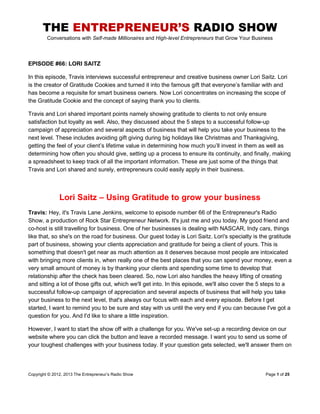 THE ENTREPRENEUR’S RADIO SHOW
Conversations with Self-made Millionaires and High-level Entrepreneurs that Grow Your Business
Copyright © 2012, 2013 The Entrepreneur‟s Radio Show Page 1 of 25
EPISODE #66: LORI SAITZ
In this episode, Travis interviews successful entrepreneur and creative business owner Lori Saitz. Lori
is the creator of Gratitude Cookies and turned it into the famous gift that everyone‟s familiar with and
has become a requisite for smart business owners. Now Lori concentrates on increasing the scope of
the Gratitude Cookie and the concept of saying thank you to clients.
Travis and Lori shared important points namely showing gratitude to clients to not only ensure
satisfaction but loyalty as well. Also, they discussed about the 5 steps to a successful follow-up
campaign of appreciation and several aspects of business that will help you take your business to the
next level. These includes avoiding gift giving during big holidays like Christmas and Thanksgiving,
getting the feel of your client‟s lifetime value in determining how much you‟ll invest in them as well as
determining how often you should give, setting up a process to ensure its continuity, and finally, making
a spreadsheet to keep track of all the important information. These are just some of the things that
Travis and Lori shared and surely, entrepreneurs could easily apply in their business.
Lori Saitz – Using Gratitude to grow your business
Travis: Hey, it's Travis Lane Jenkins, welcome to episode number 66 of the Entrepreneur's Radio
Show, a production of Rock Star Entrepreneur Network. It's just me and you today. My good friend and
co-host is still travelling for business. One of her businesses is dealing with NASCAR, Indy cars, things
like that, so she's on the road for business. Our guest today is Lori Saitz. Lori's specialty is the gratitude
part of business, showing your clients appreciation and gratitude for being a client of yours. This is
something that doesn't get near as much attention as it deserves because most people are intoxicated
with bringing more clients in, when really one of the best places that you can spend your money, even a
very small amount of money is by thanking your clients and spending some time to develop that
relationship after the check has been cleared. So, now Lori also handles the heavy lifting of creating
and sitting a lot of those gifts out, which we'll get into. In this episode, we'll also cover the 5 steps to a
successful follow-up campaign of appreciation and several aspects of business that will help you take
your business to the next level, that's always our focus with each and every episode. Before I get
started, I want to remind you to be sure and stay with us until the very end if you can because I've got a
question for you. And I'd like to share a little inspiration.
However, I want to start the show off with a challenge for you. We've set-up a recording device on our
website where you can click the button and leave a recorded message. I want you to send us some of
your toughest challenges with your business today. If your question gets selected, we'll answer them on
 