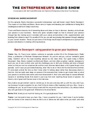 THE ENTREPRENEUR’S RADIO SHOW
Conversations with Self-made Millionaires and High-level Entrepreneurs that Grow Your Business
Copyright © 2012, 2013 The Entrepreneur‟s Radio Show Page 1 of 21
EPISODE #69: BARRIE DAVENPORT
On this episode, Barrie interviews successful entrepreneur and well-known coach Barrie Davenport.
The creator of Live Bold and Bloom, Barrie aims to inspire and develop your confidence in facing life‟s
challenges as well as in today‟s economy.
Travis and Barrie shared a lot of interesting ideas and views on how to discover, develop, and cultivate
your passion in your business. Barrie also gives valuable insight on how to discover your passion
through tips like making sure it coincides with your values and priorities in life, experimentation and
learning from others to see if it‟s a perfect fit for you, as well as pursuing that passion through adapting
to your current situation. These are just some of the things would inspire entrepreneurs to pursue their
passion and dreams in creating a thriving business.
Barrie Davenport- using passion to grow your business
Travis: Hey, it's Travis Lane Jenkins, welcome to episode number 69 of the Entrepreneur's Radio
Show, a production of Rockstar Entrepreneur Network. It's just me and you, and our wonderful guest
today. Sandra's still on the road travelling abroad as she does often. Our guest today is Barrie
Davenport. Now, Barrie created Live Bold and Bloom, and she offers practical, realistic strategies to
push you out of your comfort zone and she challenges you to shift your thinking and take a forward
action so that you can live a fearless life and live more. Now we talked about a lot of great things in this
episode. Just in case you just started listening, what I like to do is I like to do the interview first and then
I'll come back and do the intro so that I know what I'm talking about rather than discussing what's in
their bio. And we really went deep on several of the elements that it takes to get crystal clear on what
your passion is and then take action and move forward with it. And I also went deep on several different
reasons or stumbling blocks that stand in your way from ever reaching those levels of passion. So
there's a lot of great stuff that we cover in this interview.
Now, before we get started I want to remind you to be sure and stay with us until the very end if you
can because I've got a question for you. And I'd like to share a little inspiration with you. Also, I have a
challenge for you, so you'll have to stay tuned until the very end to hear what that is. So, without further
ado, let's get down to the good stuff. Welcome to the show Barrie.
Barrie: Well, thank you so much for having me. It's a great pleasure Travis.
Travis: I am honored to have you here. Hey, I have a question for you, I don't know if you're familiar
with the format of the show but what we like to do is before we talk about what you teach and what
 