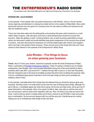 THE ENTREPRENEUR’S RADIO SHOW
Conversations with Self-made Millionaires and High-level Entrepreneurs that Grow Your Business
Copyright © 2012, 2013 The Entrepreneur’s Radio Show Page 1 of 26
EPISODE #80: JULIA RHODES
In this episode, Travis speaks with successful entrepreneur Julia Rhodes. Julia is a former teacher
whose ingenuity and dedication to making lives better led her to the creation of KleenSlate. Now Julia's
grassroots business has now grown to a company that not only caters to offices and classrooms but
also the healthcare sector.
Travis and Julia delve deep into the philosophies and practices that grew Julia's business to a multi-
million dollar company. Julia also gave some tips on what entrepreneurs should do to grow their
business. Steps like getting a coach, not being afraid to ask, as well as joining organizations among
others are discussed in detail and would definitely help guide entrepreneur to the success they all want
to achieve. Julia also discussed the importance of nurturing relationships with vendors and suppliers
which can help in the growth of their business. These are just some of the things that Julia and Travis
shares to their listeners in this episode of the Entrepreneur's Radio Show.
Julia Rhodes – Five things to focus
on when growing your business
Travis: Hey it's Travis Lane Jenkins, welcome to episode number 80 of the Entrepreneur's Radio
Show, a production of Rockstar Entrepreneur Network. Today I'm going to introduce you to rockstar
entrepreneur Julia Rhodes. Now Julia founded KleenSlate during one of the worst periods to start a
business which was 2001, just around 9/11. I believe the day after or just on or very near that period.
Now the impressive part is the level of incredible success that she's had in building this business. Now,
if you're a whiteboard-type person that likes to think and plan things out then you're probably are
already a client of hers.
In this episode, Julia talks about the 5 things that she believes that you should be doing to grow your
business. And they come in an order that's not the common way of thinking about things, although I've
got to tell you, I completely agree with what she's saying. So be sure and stay tuned, we've got a lot of
great information in this episode. She's a fun person to talk to. Also, stay with us until the very end if
you can because I want to share some inspiration with you. Plus, for those of you that are new to the
show, I want to tell you about a contest where you'll have a chance to win $73,000 in cash and prizes
plus a Lamborghini. So be sure and hangout with me until the very end. Everything we do is about
helping you as an entrepreneur take things to that next level.
 