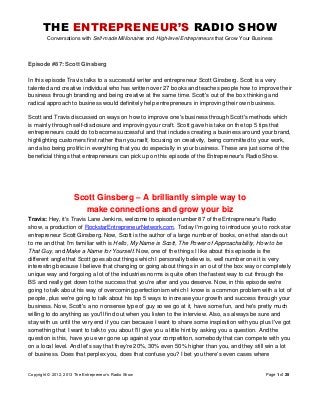 THE ENTREPRENEUR’S RADIO SHOW
Conversations with Self-made Millionaires and High-level Entrepreneurs that Grow Your Business
Copyright © 2012, 2013 The Entrepreneur’s Radio Show Page 1 of 25
Episode #87: Scott Ginsberg
In this episode Travis talks to a successful writer and entrepreneur Scott Ginsberg. Scott is a very
talented and creative individual who has written over 27 books and teaches people how to improve their
business through branding and being creative at the same time. Scott's out of the box thinking and
radical approach to business would definitely help entrepreneurs in improving their own business.
Scott and Travis discussed on ways on how to improve one's business through Scott's methods which
is mainly through self-disclosure and improving your craft. Scott gave his take on the top 5 tips that
entrepreneurs could do to become successful and that includes creating a business around your brand,
highlighting customers first rather than yourself, focusing on creativity, being committed to your work,
and also being prolific in everything that you do especially in your business. These are just some of the
beneficial things that entrepreneurs can pick up on this episode of the Entrepreneur's Radio Show.
Scott Ginsberg – A brilliantly simple way to
make connections and grow your biz
Travis: Hey, it's Travis Lane Jenkins, welcome to episode number 87 of the Entrepreneur's Radio
show, a production of RockstarEntrepreneurNetwork.com. Today I'm going to introduce you to rock star
entrepreneur Scott Ginsberg. Now, Scott is the author of a large number of books, one that stands out
to me and that I'm familiar with is Hello, My Name is Scott, The Power of Approachability, How to be
That Guy, and Make a Name for Yourself. Now, one of the things I like about this episode is the
different angle that Scott goes about things which I personally believe is, well number one it is very
interesting because I believe that changing or going about things in an out of the box way or completely
unique way and forgoing a lot of the industries norms is quite often the fastest way to cut through the
BS and really get down to the success that you're after and you deserve. Now, in this episode we're
going to talk about his way of overcoming perfectionism which I know is a common problem with a lot of
people, plus we're going to talk about his top 5 ways to increase your growth and success through your
business. Now, Scott's a no nonsense type of guy so we go at it, have some fun, and he's pretty much
willing to do anything as you'll find out when you listen to the interview. Also, as always be sure and
stay with us until the very end if you can because I want to share some inspiration with you plus I've got
something that I want to talk to you about I'll give you a little hint by asking you a question. And the
question is this, have you ever gone up against your competition, somebody that can compete with you
on a local level. And let's say that they're 20%, 30% even 50% higher than you, and they still win a lot
of business. Does that perplex you, does that confuse you? I bet you there's even cases where
 