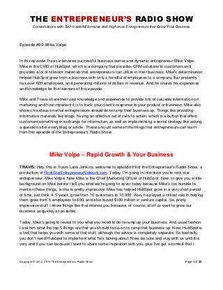 THE ENTREPRENEUR’S RADIO SHOW
Conversations with Self-made Millionaires and High-level Entrepreneurs that Grow Your Business
Copyright © 2012, 2013 The Entrepreneur’s Radio Show Page 1 of 22
Episode #89: Mike Volpe
In this episode Travis interviews successful business owner and dynamic entrepreneur Mike Volpe.
Mike is the CMO of HubSpot, which is a company that provides CRM solutions to customers and
provides a lot of relevant materials that entrepreneurs can utilize in their business. Mike's determination
helped HubSpot grow from a business with only a handful of employees to a company that presently
has over 600 employees, and generating millions of dollars in revenue. And he shares his experience
and knowledge for the listeners of this episode.
Mike and Travis share their vast knowledge and experience to provide lots of valuable information on
marketing and how important it is to track your client's response to your product or business. Mike also
shares his ideas on what entrepreneurs should do to ramp their business up. Things like providing
informative materials like blogs, having an effective set of calls to action, which is a button that offers
customers something in exchange for information, as well as implementing a social strategy like asking
a question after every blog or article. These are just some of the things that entrepreneurs can learn
from this episode of the Entrepreneur's Radio Show.
Mike Volpe – Rapid Growth & Your Business
TRAVIS: Hey, this is Travis Lane Jenkins, welcome to episode 89 of the Entrepreneur's Radio Show, a
production of RockStarEntrepreneurNetwork.com. Today, I'm going to introduce you to rock star
entrepreneur, Mike Volpe. Now Mike is the Chief Marketing Officer of HubSpot. Now, to give you a little
background on Mike before I tell you what we're going to cover today because Mike's too humble to
mention these things, is this is pretty impressive. Mike has helped HubSpot grow in a very short period
of time, just think 4, 5 years, grow from 10 customers to 10,000. Also, he played a critical role in helping
them grow from 5 employees to 600, and also raised $100 million in venture capital. So, pretty
impressive stuff. I know things like that interest you because, of course, all of us want to grow our
business as quickly as possible.
Today, Mike's going to reveal to you what you need to do to ramp up your business. And usual fashion,
I ask him what the top 5 things are that you should focus on to ramp that business up. Now, HubSpot is
a tool that helps you with some of that stuff, although the advice is completely separate. So basically,
you don't need HubSpot to implement what he's talking about. Now, be sure and stay with us until the
very end if you can because I want to share some inspiration with you, plus I've got a contest that I
 