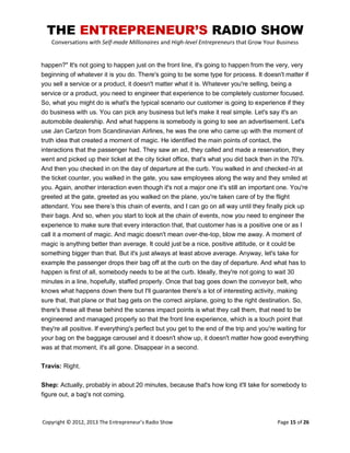 THE ENTREPRENEUR’S RADIO SHOW
Conversations with Self-made Millionaires and High-level Entrepreneurs that Grow Your Business
Copyright © 2012, 2013 The Entrepreneur’s Radio Show Page 15 of 26
happen?" It's not going to happen just on the front line, it's going to happen from the very, very
beginning of whatever it is you do. There's going to be some type for process. It doesn't matter if
you sell a service or a product, it doesn't matter what it is. Whatever you're selling, being a
service or a product, you need to engineer that experience to be completely customer focused.
So, what you might do is what's the typical scenario our customer is going to experience if they
do business with us. You can pick any business but let's make it real simple. Let's say it's an
automobile dealership. And what happens is somebody is going to see an advertisement. Let's
use Jan Carlzon from Scandinavian Airlines, he was the one who came up with the moment of
truth idea that created a moment of magic. He identified the main points of contact, the
interactions that the passenger had. They saw an ad, they called and made a reservation, they
went and picked up their ticket at the city ticket office, that's what you did back then in the 70's.
And then you checked in on the day of departure at the curb. You walked in and checked-in at
the ticket counter, you walked in the gate, you saw employees along the way and they smiled at
you. Again, another interaction even though it's not a major one it's still an important one. You're
greeted at the gate, greeted as you walked on the plane, you're taken care of by the flight
attendant. You see there‟s this chain of events, and I can go on all way until they finally pick up
their bags. And so, when you start to look at the chain of events, now you need to engineer the
experience to make sure that every interaction that, that customer has is a positive one or as I
call it a moment of magic. And magic doesn't mean over-the-top, blow me away. A moment of
magic is anything better than average. It could just be a nice, positive attitude, or it could be
something bigger than that. But it's just always at least above average. Anyway, let's take for
example the passenger drops their bag off at the curb on the day of departure. And what has to
happen is first of all, somebody needs to be at the curb. Ideally, they're not going to wait 30
minutes in a line, hopefully, staffed properly. Once that bag goes down the conveyor belt, who
knows what happens down there but I'll guarantee there's a lot of interesting activity, making
sure that, that plane or that bag gets on the correct airplane, going to the right destination. So,
there's these all these behind the scenes impact points is what they call them, that need to be
engineered and managed properly so that the front line experience, which is a touch point that
they're all positive. If everything's perfect but you get to the end of the trip and you're waiting for
your bag on the baggage carousel and it doesn't show up, it doesn't matter how good everything
was at that moment, it's all gone. Disappear in a second.
Travis: Right.
Shep: Actually, probably in about 20 minutes, because that's how long it'll take for somebody to
figure out, a bag's not coming.
 