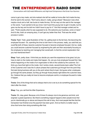 THE ENTREPRENEUR’S RADIO SHOW
Conversations with Self-made Millionaires and High-level Entrepreneurs that Grow Your Business
Copyright © 2012, 2013 The Entrepreneur’s Radio Show Page 19 of 26
came to get a key made, and she realized she left her wallet at home after he'd made the key.
And he said to the woman, "Don't worry about it, really, just go ahead." Because it was what,
maybe a buck and a half, two bucks to make the key. On her way out she said to the manager
or the owner, "I just wanted to let you know I don't want this young man to get in trouble, but he
gave me the key and he told me I didn't have to pay for it." And that manager smiled and he
said, "That's exactly what he was supposed to do. We welcome your business, come on back."
And it's like, that's an amazing story. It can't get any better than that. That was the whole
process in action.
Travis: Right. Yeah, great illustration of that. So, getting back to the list here, the becoming the
employee focused-- So, spending the time to train them in the process, really, you said that you
could flip both of these, become customer focused or become employee focused. And so, really
you could become customer focused by engineering the path and then secondarily focusing on
the employee by teaching and managing that overall path. Is that the correct explanation that
you had mentioned there?
Shep: Yeah, pretty close. I think that you decide you want the experience to be great, but you
have to start on the inside and make that happen. So, are you truly employee focused first. See,
what's happening on the inside of an organization is felt on the outside by the customer. So I
think you have that right on the inside. And I wrote a book, several books back called The Cult
of the Customer and it was the 5 culture phases that customers go through from the point they
first start doing business with you to the point where they're loyal. And guess what, employees
go through the same phases, but they go through those phases right before the customer does.
So, I believe that you really do have to become employee-centric or employee focused to make
it happen.
Travis: One of the things that we've always tried to do is we try to do something special for the
client after the check.
Shep: Yup, you call that the After Experience.
Travis: Oh, okay great. Because a lot of times it's always nice to be generous and kind, and
engineer a great experience. But there's something magical happens when people know that
you're intentionally go on above and beyond the call of duty. And most people feel like that the
transaction has finished once the payment has been given. And so there's no better way to
drive that home than doing something after that.
 