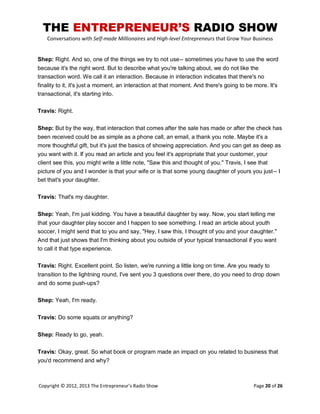 THE ENTREPRENEUR’S RADIO SHOW
Conversations with Self-made Millionaires and High-level Entrepreneurs that Grow Your Business
Copyright © 2012, 2013 The Entrepreneur’s Radio Show Page 20 of 26
Shep: Right. And so, one of the things we try to not use-- sometimes you have to use the word
because it's the right word. But to describe what you're talking about, we do not like the
transaction word. We call it an interaction. Because in interaction indicates that there's no
finality to it, it's just a moment, an interaction at that moment. And there's going to be more. It's
transactional, it's starting into.
Travis: Right.
Shep: But by the way, that interaction that comes after the sale has made or after the check has
been received could be as simple as a phone call, an email, a thank you note. Maybe it's a
more thoughtful gift, but it's just the basics of showing appreciation. And you can get as deep as
you want with it. If you read an article and you feel it's appropriate that your customer, your
client see this, you might write a little note, "Saw this and thought of you." Travis, I see that
picture of you and I wonder is that your wife or is that some young daughter of yours you just-- I
bet that's your daughter.
Travis: That's my daughter.
Shep: Yeah, I'm just kidding. You have a beautiful daughter by way. Now, you start telling me
that your daughter play soccer and I happen to see something. I read an article about youth
soccer, I might send that to you and say, "Hey, I saw this, I thought of you and your daughter."
And that just shows that I'm thinking about you outside of your typical transactional if you want
to call it that type experience.
Travis: Right. Excellent point. So listen, we're running a little long on time. Are you ready to
transition to the lightning round, I've sent you 3 questions over there, do you need to drop down
and do some push-ups?
Shep: Yeah, I'm ready.
Travis: Do some squats or anything?
Shep: Ready to go, yeah.
Travis: Okay, great. So what book or program made an impact on you related to business that
you'd recommend and why?
 