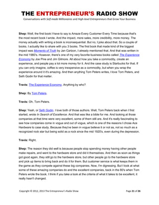 THE ENTREPRENEUR’S RADIO SHOW
Conversations with Self-made Millionaires and High-level Entrepreneurs that Grow Your Business
Copyright © 2012, 2013 The Entrepreneur’s Radio Show Page 21 of 26
Shep: Well, the first book I have to say is Amaze Every Customer Every Time because that's
the most recent book I wrote. And the impact, more sales, more credibility, more money. The
money actually with writing a book is inconsequential. But no, I joke about that. So a couple of
books. I actually like to share with you 3 books. The first book that made kind of the biggest
impact was Moments of Truth by Jan Carlzon, I already mentioned that. And that was written in
the mid 1980's. However, there's one of my very favorite business books called The Experience
Economy by Joe Pine and Jim Gilmore. All about how you take a commodity, create an
experience, and people pay a lot more money for it. And the case study is Starbucks for that. If
you can only imagine, coffee is very inexpensive as a commodity, but when you wrap the
experience around it it's amazing. And then anything Tom Peters writes, I love Tom Peters, and
Seth Godin for that matter.
Travis: The Experience Economy. Anything by who?
Shep: By Tom Peters.
Travis: Oh, Tom Peters.
Shep: Yeah, or Seth Godin. I love both of those authors. Well, Tom Peters back when I first
started, wrote In Search of Excellence. And that was like a bible for me. And looking at those
companies at that time were very excellent, some of them still are. And it's really fascinating to
see how companies come in vogue and out of vogue, which is one of the reasons I chose Ace
Hardware to case study. Because they've been in vogue believe it or not as, not so much as a
recognized rock star but being solid as a rock since the mid 1920's, even during the depression.
Travis: Right.
Shep: The reason they did well is because people stop spending money having other people
make repairs, and went to the hardware store and did it themselves. And then as soon as things
got good again, they still go to the hardware store, but other people go to the hardware store
and pick up items to bring back and do it for them. But customer service is what keeps them in
the game as they compete against these big companies. Now, I'm digressing. But I look at what
some of these amazing companies do and the excellent companies, back in the 80's when Tom
Peters wrote the book. I think if you take a look at the criteria of what it takes to be excellent, it
really hasn't changed.
 