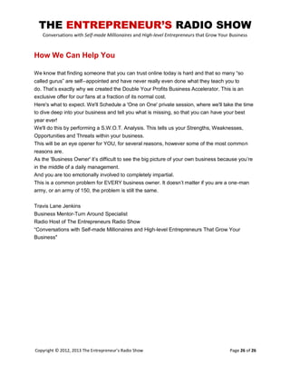 THE ENTREPRENEUR’S RADIO SHOW
Conversations with Self-made Millionaires and High-level Entrepreneurs that Grow Your Business
Copyright © 2012, 2013 The Entrepreneur’s Radio Show Page 26 of 26
How We Can Help You
We know that finding someone that you can trust online today is hard and that so many “so
called gurus” are self-‐appointed and have never really even done what they teach you to
do. That‟s exactly why we created the Double Your Profits Business Accelerator. This is an
exclusive offer for our fans at a fraction of its normal cost.
Here's what to expect. We'll Schedule a 'One on One' private session, where we'll take the time
to dive deep into your business and tell you what is missing, so that you can have your best
year ever!
We'll do this by performing a S.W.O.T. Analysis. This tells us your Strengths, Weaknesses,
Opportunities and Threats within your business.
This will be an eye opener for YOU, for several reasons, however some of the most common
reasons are.
As the 'Business Owner' it‟s difficult to see the big picture of your own business because you‟re
in the middle of a daily management.
And you are too emotionally involved to completely impartial.
This is a common problem for EVERY business owner. It doesn‟t matter if you are a one-man
army, or an army of 150, the problem is still the same.
Travis Lane Jenkins
Business Mentor-Turn Around Specialist
Radio Host of The Entrepreneurs Radio Show
“Conversations with Self-made Millionaires and High-level Entrepreneurs That Grow Your
Business"
 