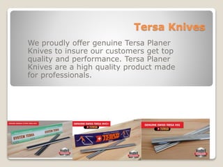 Tersa Knives
We proudly offer genuine Tersa Planer
Knives to insure our customers get top
quality and performance. Tersa Planer
Knives are a high quality product made
for professionals.
 