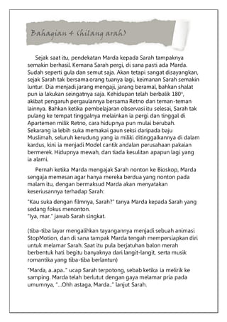 Bahagian 4 (hilang arah)
Sejak saat itu, pendekatan Marda kepada Sarah tampaknya
semakin berhasil. Kemana Sarah pergi, di sana pasti ada Marda.
Sudah seperti gula dan semut saja. Akan tetapi sangat disayangkan,
sejak Sarah tak bersama orang tuanya lagi, keimanan Sarah semakin
luntur. Dia menjadi jarang mengaji, jarang beramal, bahkan shalat
pun ia lakukan seingatnya saja. Kehidupan telah berbalik 180°,
akibat pengaruh pergaulannya bersama Retno dan teman-teman
lainnya. Bahkan ketika pembelajaran observasi itu selesai, Sarah tak
pulang ke tempat tinggalnya melainkan ia pergi dan tinggal di
Apartemen milik Retno, cara hidupnya pun mulai berubah.
Sekarang ia lebih suka memakai gaun seksi daripada baju
Muslimah, seluruh kerudung yang ia miliki ditinggalkannya di dalam
kardus, kini ia menjadi Model cantik andalan perusahaan pakaian
bermerek. Hidupnya mewah, dan tiada kesulitan apapun lagi yang
ia alami.
Pernah ketika Marda mengajak Sarah nonton ke Bioskop, Marda
sengaja memesan agar hanya mereka berdua yang nonton pada
malam itu, dengan bermaksud Marda akan menyatakan
keseriusannya terhadap Sarah:
“Kau suka dengan filmnya, Sarah?” tanya Marda kepada Sarah yang
sedang fokus menonton.
“Iya, mar.” jawab Sarah singkat.
(tiba-tiba layar mengalihkan tayangannya menjadi sebuah animasi
StopMotion, dan di sana tampak Marda tengah mempersiapkan diri
untuk melamar Sarah. Saat itu pula berjatuhan balon merah
berbentuk hati begitu banyaknya dari langit-langit, serta musik
romantika yang tiba-tiba berlantun)
“Marda, a..apa..” ucap Sarah terpotong, sebab ketika ia melirik ke
samping. Marda telah berlutut dengan gaya melamar pria pada
umumnya, “…Ohh astaga, Marda..” lanjut Sarah.
 