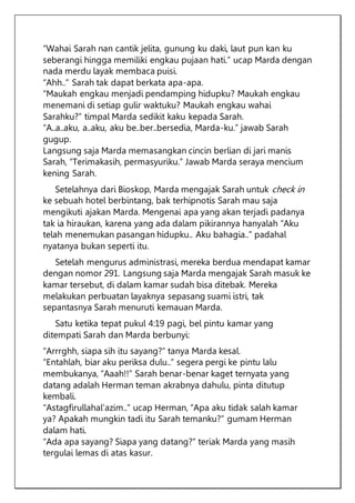 “Wahai Sarah nan cantik jelita, gunung ku daki, laut pun kan ku
seberangi hingga memiliki engkau pujaan hati.” ucap Marda dengan
nada merdu layak membaca puisi.
“Ahh..” Sarah tak dapat berkata apa-apa.
“Maukah engkau menjadi pendamping hidupku? Maukah engkau
menemani di setiap gulir waktuku? Maukah engkau wahai
Sarahku?” timpal Marda sedikit kaku kepada Sarah.
“A..a..aku, a..aku, aku be..ber..bersedia, Marda-ku.” jawab Sarah
gugup.
Langsung saja Marda memasangkan cincin berlian di jari manis
Sarah, “Terimakasih, permasyuriku.” Jawab Marda seraya mencium
kening Sarah.
Setelahnya dari Bioskop, Marda mengajak Sarah untuk check in
ke sebuah hotel berbintang, bak terhipnotis Sarah mau saja
mengikuti ajakan Marda. Mengenai apa yang akan terjadi padanya
tak ia hiraukan, karena yang ada dalam pikirannya hanyalah “Aku
telah menemukan pasangan hidupku.. Aku bahagia..” padahal
nyatanya bukan seperti itu.
Setelah mengurus administrasi, mereka berdua mendapat kamar
dengan nomor 291. Langsung saja Marda mengajak Sarah masuk ke
kamar tersebut, di dalam kamar sudah bisa ditebak. Mereka
melakukan perbuatan layaknya sepasang suami istri, tak
sepantasnya Sarah menuruti kemauan Marda.
Satu ketika tepat pukul 4:19 pagi, bel pintu kamar yang
ditempati Sarah dan Marda berbunyi:
“Arrrghh, siapa sih itu sayang?” tanya Marda kesal.
“Entahlah, biar aku periksa dulu..” segera pergi ke pintu lalu
membukanya, “Aaah!!” Sarah benar-benar kaget ternyata yang
datang adalah Herman teman akrabnya dahulu, pinta ditutup
kembali.
“Astagfirullahal’azim..” ucap Herman, “Apa aku tidak salah kamar
ya? Apakah mungkin tadi itu Sarah temanku?” gumam Herman
dalam hati.
“Ada apa sayang? Siapa yang datang?” teriak Marda yang masih
tergulai lemas di atas kasur.
 