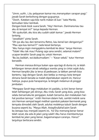 “Umm, uuhh.. i..itu pelayanan kamar me..menanyakan sarapan pagi.”
jawab Sarah berbohong dengan gugupnya.
“Oooh.. Katakan saja kita nanti makan di luar.” kata Marda,
kemudian tidur kembali.
Dengan bisik-bisik suara Sarah, “Hey! Herman.. Darimana kau tau
aku di tempat ini?” tanya kepada Herman.
“Ah syukurlah, aku kira aku sudah salah kamar.” jawab Herman
lantang.
“Jawablah!” pinta Sarah.
“Oh iya aku tau dari temanmu Retno, kau kenal kan dengannya?”
“Mau apa kau kemari?!” nada kesal bertanya.
“Aku hanya ingin mengajakmu kembali ke desa.” tanya Herman.
“Tidak! Aku tak mau! Pulang saja sana sendiri, selamat malam!”
ucapan terakhir Sarah pagi itu untuk Herman.
“Ba..ba..baiklah, wa’alaikumsallam.” – “Kasar sekali.” tutur Herman
bersedih.
Herman merasa dirinya bukan apa-apa lagi di dunia ini, ia telah
kehilangan teman akrab sekaligus wanita yang ia cintai sejak dulu.
Herman berpikir jika ia terus di pedesaan, ia takkan pernah bisa
bertemu lagi dengan Sarah, dan ketika ia menuju kota tempat
dimana Sarah berada ia malah diperlakukan seperti ini. Hancur
hatinya, pupus pula harapannya. Ia tengah melamun di pinggir
jembatan:
“Mengapa Sarah tega melakukan ini padaku, ia kini benar-benar
telah kehilangan jati dirinya. Aku rindu Sarah yang dulu, yang bisa
selalu bersamaku ke pengajian, kuliah bersama, dan melakukan hal-
hal positive lainnya.” rintih Herman dalam hati, sambil melirik sana
sini Herman sempat kaget melihat spanduk pakaian bermerek yang
ternyata dimodeli oleh Sarah, aduhai moleknya tubuh Sarah dengan
busana seperti itu, “Masya Allah, Astagfirullahal’azim Sarah
ke..kenapa kau menjadi seperti ini.. Ya! Dia memang benar-benar
telah sesat, dia ada di jalan yang salah! Aku harus membantunya
kembali ke jalan yang benar, bagaimanapun caranya.. Harus!”
lanjutnya berbicara sendiri.
 