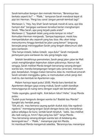 Sarah kemudian bangun dan memaki Herman, “Beraninya kau
berkata seperti itu?” – “Plakk..” tamparan Sarah mendarat tepat di
pipi kiri Herman. “Pergi kau sana! Jangan pernah kembali lagi!”
Wartawan 1, “Hey, hey lihat! Sarah tampak marah di sana, ayo kita
hampiri dia!” bergegas wartawan tersebut berlari menghampiri
Sarah, “Mba Sarah, apa yang terjadi pada anda?”
Wartawan 2, “Siapakah lelaki yang anda tampar ini mba?”
Kemudian Herman menjawab, “Sampai kapanpun, meski kau
memperlakukan aku separah yang kau bisa. Aku akan tetap
menuntunmu hingga kembali ke jalan yang benar!” langsung
beranjak pergi meninggalkan Sarah yang tengah dikerumuni oleh
para wartawan.
“Dia hanya Ustadz, bekas Ustadz saya dulu!” Sarah menjawab
pertanyaan para wartawan itu lalu pergi begitu saja.
Setelah berakhirnya pemotretan, Sarah pergi jalan-jalan ke Mall
untuk menghilangkan kejenuhan dalam pikirannya. Namun tak
sengaja, Sarah melihat Marda tengah bersenang-senang dengan
wanita lain, mereka berpegangan tangan satu sama lain, mencium
pipi, berpelukan, hingga makan bersama. Jelas itu membuat amarah
Sarah semakin menggebu-gebu, ia memutuskan untuk pergi dari
mall itu dan kembali ke Apartemen saja.
Malam harinya tepat pukul 10:00, Marda baru kembali ke
Apartemen dengan gaya orang mabuk, Sarah sudah standbye
menunggunya di ruang tamu dengan wajah tak bersahabat:
“Hallo sayangku, good night.. Kok belum tidur? Hehe.” Ucap Marda
polos.
“Sudah puas hangouts dengan wanita itu? Biadab kau Marda!”
bangkit lalu hendak pergi.
“Eitt..eit..eit, mau kemana sayang ayolah duduk dulu kita ngobrol-
ngobrol.” memegang tangan Sarah dengan keras lalu menariknya
paksa sekaligus ke kursi, sontak Sarah terjatuh, “Jadiii.. kau melihat
aku tadi siang ya, hmm? Apa yang kau liat?” tanya Marda.
“Kau bersenang-senang dengan wanita lain di belakang aku,
berengsek kau!” – “Plakk..” menampar pipi kiri Marda.
Ini membuat Marda mengamuk seketika, “Beraninya kau menampar
 