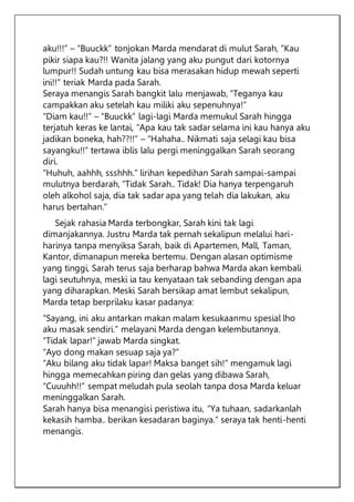 aku!!!” – “Buuckk” tonjokan Marda mendarat di mulut Sarah, “Kau
pikir siapa kau?!! Wanita jalang yang aku pungut dari kotornya
lumpur!! Sudah untung kau bisa merasakan hidup mewah seperti
ini!!” teriak Marda pada Sarah.
Seraya menangis Sarah bangkit lalu menjawab, “Teganya kau
campakkan aku setelah kau miliki aku sepenuhnya!”
“Diam kau!!” – “Buuckk” lagi-lagi Marda memukul Sarah hingga
terjatuh keras ke lantai, “Apa kau tak sadar selama ini kau hanya aku
jadikan boneka, hah??!!” – “Hahaha.. Nikmati saja selagi kau bisa
sayangku!!” tertawa iblis lalu pergi meninggalkan Sarah seorang
diri.
“Huhuh, aahhh, ssshhh.” lirihan kepedihan Sarah sampai-sampai
mulutnya berdarah, “Tidak Sarah.. Tidak! Dia hanya terpengaruh
oleh alkohol saja, dia tak sadar apa yang telah dia lakukan, aku
harus bertahan.”
Sejak rahasia Marda terbongkar, Sarah kini tak lagi
dimanjakannya. Justru Marda tak pernah sekalipun melalui hari-
harinya tanpa menyiksa Sarah, baik di Apartemen, Mall, Taman,
Kantor, dimanapun mereka bertemu. Dengan alasan optimisme
yang tinggi, Sarah terus saja berharap bahwa Marda akan kembali
lagi seutuhnya, meski ia tau kenyataan tak sebanding dengan apa
yang diharapkan. Meski Sarah bersikap amat lembut sekalipun,
Marda tetap berprilaku kasar padanya:
“Sayang, ini aku antarkan makan malam kesukaanmu spesial lho
aku masak sendiri.” melayani Marda dengan kelembutannya.
“Tidak lapar!” jawab Marda singkat.
“Ayo dong makan sesuap saja ya?”
“Aku bilang aku tidak lapar! Maksa banget sih!” mengamuk lagi
hingga memecahkan piring dan gelas yang dibawa Sarah,
“Cuuuhh!!” sempat meludah pula seolah tanpa dosa Marda keluar
meninggalkan Sarah.
Sarah hanya bisa menangisi peristiwa itu, “Ya tuhaan, sadarkanlah
kekasih hamba.. berikan kesadaran baginya.” seraya tak henti-henti
menangis.
 